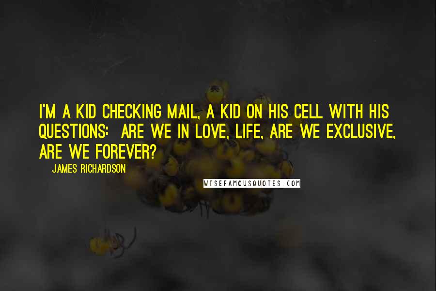 James Richardson quotes: I'm a kid checking mail, a kid on his cell with his questions: are we in love, Life, are we exclusive, are we forever?
