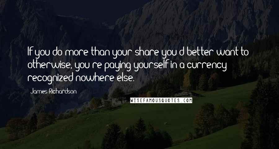 James Richardson quotes: If you do more than your share you'd better want to: otherwise, you're paying yourself in a currency recognized nowhere else.