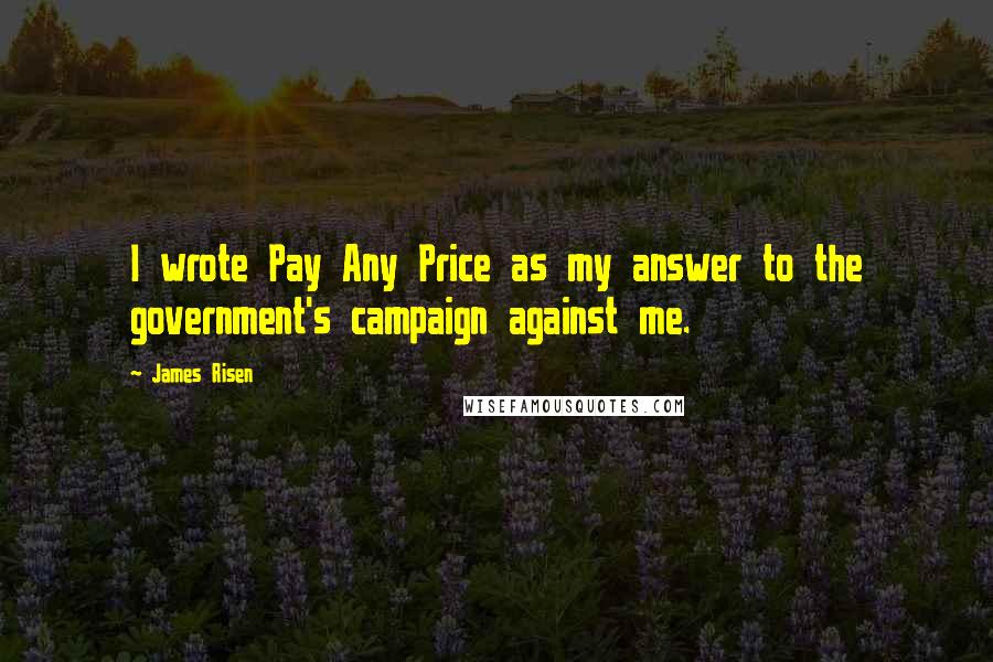 James Risen quotes: I wrote Pay Any Price as my answer to the government's campaign against me.