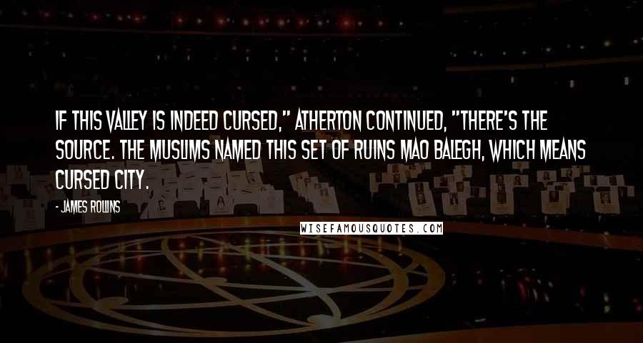 James Rollins quotes: If this valley is indeed cursed," Atherton continued, "there's the source. The Muslims named this set of ruins Mao Balegh, which means Cursed City. James Rollins quotes: If this valley is indeed cursed," Atherton continued, "there's the source. The Muslims named this set of ruins Mao Balegh, which means Cursed City.