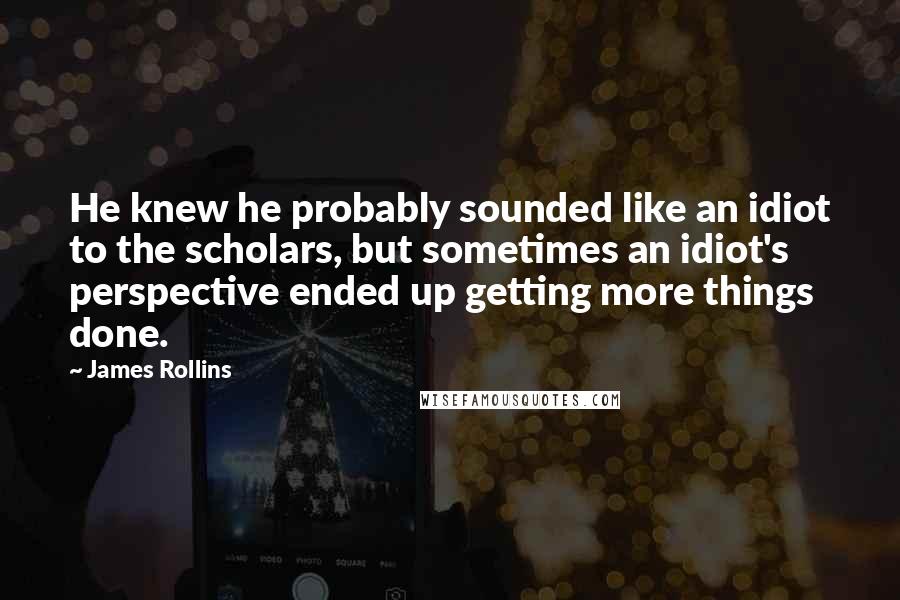 James Rollins quotes: He knew he probably sounded like an idiot to the scholars, but sometimes an idiot's perspective ended up getting more things done. James Rollins quotes: He knew he probably sounded like an idiot to the scholars, but sometimes an idiot's perspective ended up getting more things done.