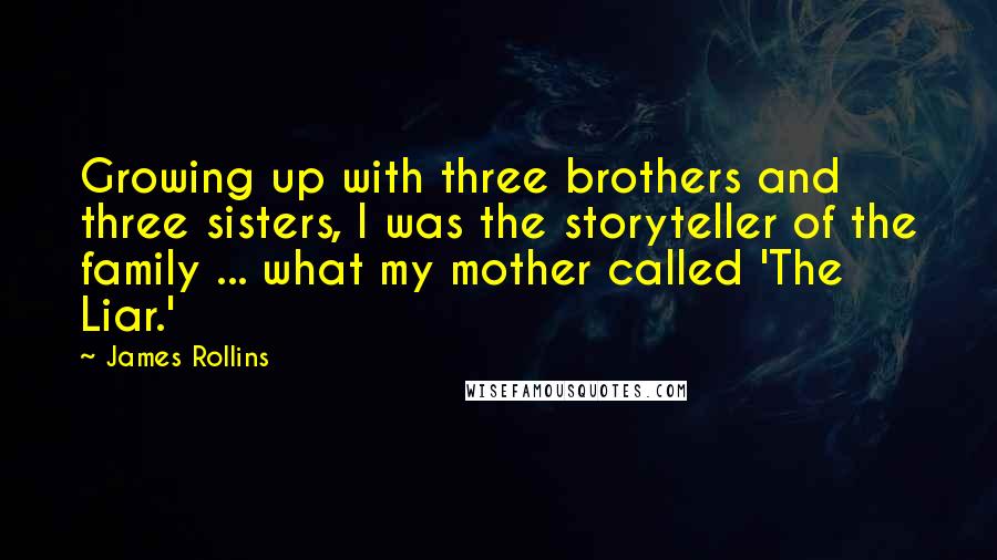 James Rollins quotes: Growing up with three brothers and three sisters, I was the storyteller of the family ... what my mother called 'The Liar.' James Rollins quotes: Growing up with three brothers and three sisters, I was the storyteller of the family ... what my mother called 'The Liar.'