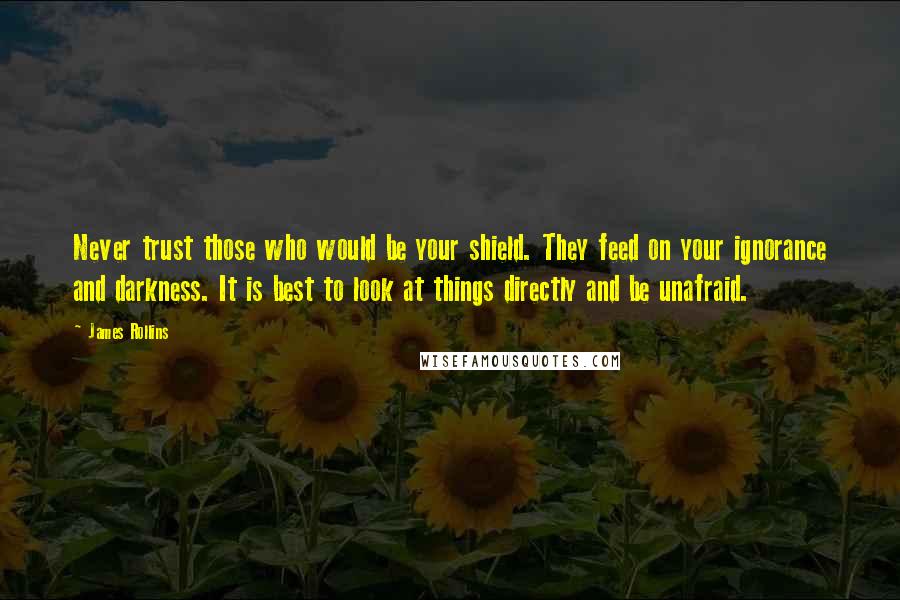 James Rollins quotes: Never trust those who would be your shield. They feed on your ignorance and darkness. It is best to look at things directly and be unafraid. James Rollins quotes: Never trust those who would be your shield. They feed on your ignorance and darkness. It is best to look at things directly and be unafraid.