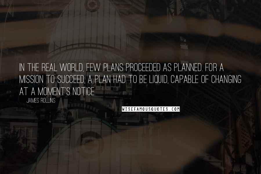 James Rollins quotes: In the real world, few plans proceeded as planned. For a mission to succeed, a plan had to be liquid, capable of changing at a moment's notice.