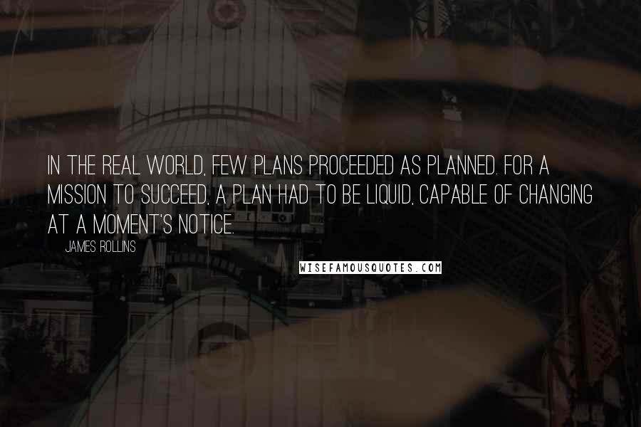 James Rollins quotes: In the real world, few plans proceeded as planned. For a mission to succeed, a plan had to be liquid, capable of changing at a moment's notice. James Rollins quotes: In the real world, few plans proceeded as planned. For a mission to succeed, a plan had to be liquid, capable of changing at a moment's notice.