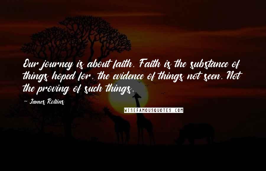James Rollins quotes: Our journey is about faith. Faith is the substance of things hoped for, the evidence of things not seen. Not the proving of such things. James Rollins quotes: Our journey is about faith. Faith is the substance of things hoped for, the evidence of things not seen. Not the proving of such things.