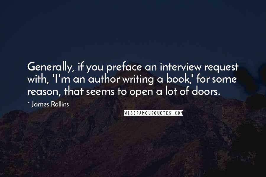 James Rollins quotes: Generally, if you preface an interview request with, 'I'm an author writing a book,' for some reason, that seems to open a lot of doors. James Rollins quotes: Generally, if you preface an interview request with, 'I'm an author writing a book,' for some reason, that seems to open a lot of doors.