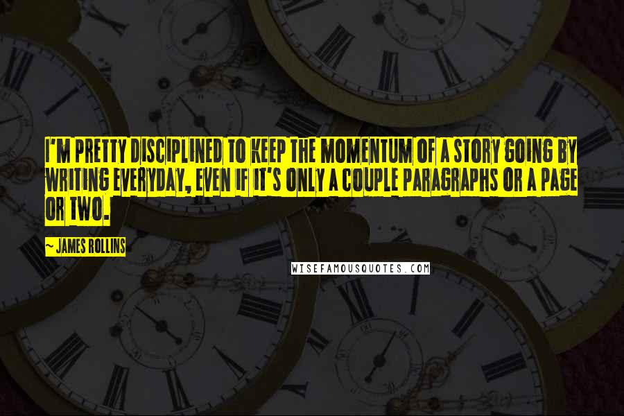 James Rollins quotes: I'm pretty disciplined to keep the momentum of a story going by writing everyday, even if it's only a couple paragraphs or a page or two.