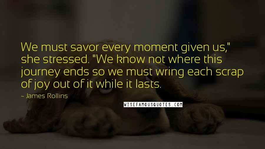 James Rollins quotes: We must savor every moment given us," she stressed. "We know not where this journey ends so we must wring each scrap of joy out of it while it lasts. James Rollins quotes: We must savor every moment given us," she stressed. "We know not where this journey ends so we must wring each scrap of joy out of it while it lasts.