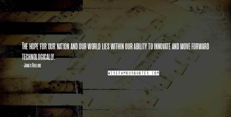James Rollins quotes: The hope for our nation and our world lies within our ability to innovate and move forward technologically. James Rollins quotes: The hope for our nation and our world lies within our ability to innovate and move forward technologically.