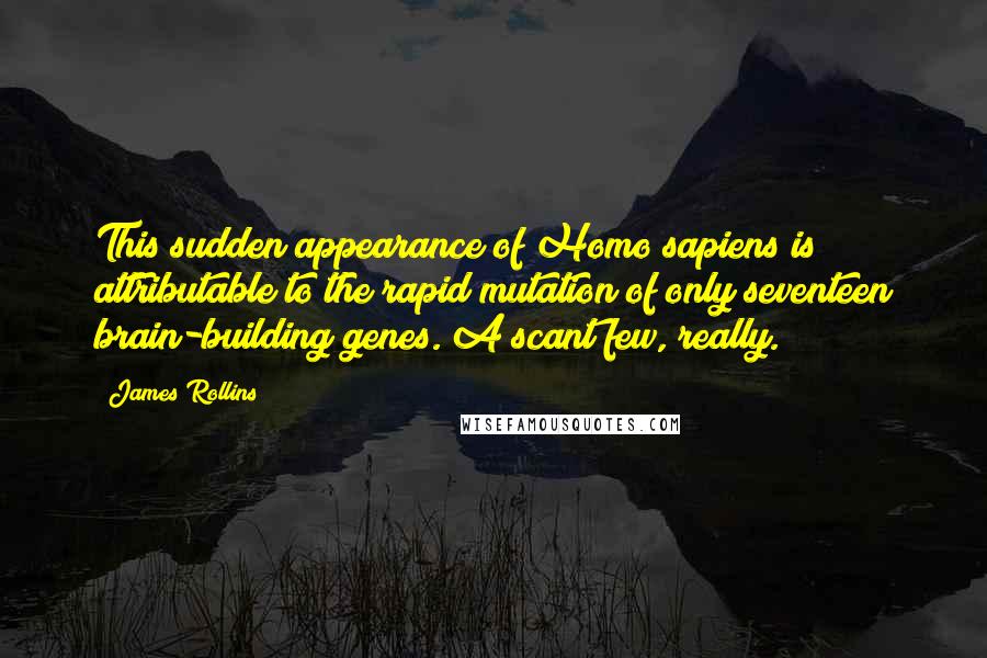 James Rollins quotes: This sudden appearance of Homo sapiens is attributable to the rapid mutation of only seventeen brain-building genes. A scant few, really. James Rollins quotes: This sudden appearance of Homo sapiens is attributable to the rapid mutation of only seventeen brain-building genes. A scant few, really.