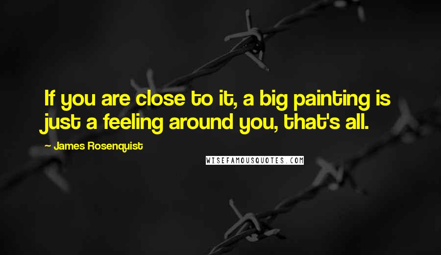 James Rosenquist quotes: If you are close to it, a big painting is just a feeling around you, that's all.