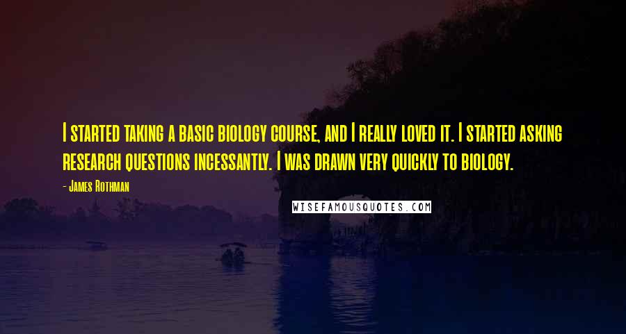 James Rothman quotes: I started taking a basic biology course, and I really loved it. I started asking research questions incessantly. I was drawn very quickly to biology. James Rothman quotes: I started taking a basic biology course, and I really loved it. I started asking research questions incessantly. I was drawn very quickly to biology.