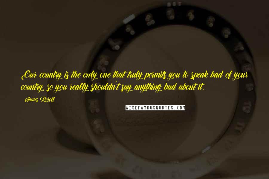 James Rozoff quotes: Our country is the only one that truly permits you to speak bad of your country, so you really shouldn't say anything bad about it.