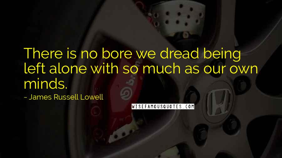James Russell Lowell quotes: There is no bore we dread being left alone with so much as our own minds.