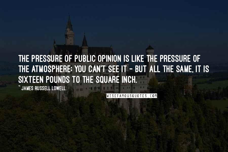 James Russell Lowell quotes: The pressure of public opinion is like the pressure of the atmosphere; you can't see it - but all the same, it is sixteen pounds to the square inch.