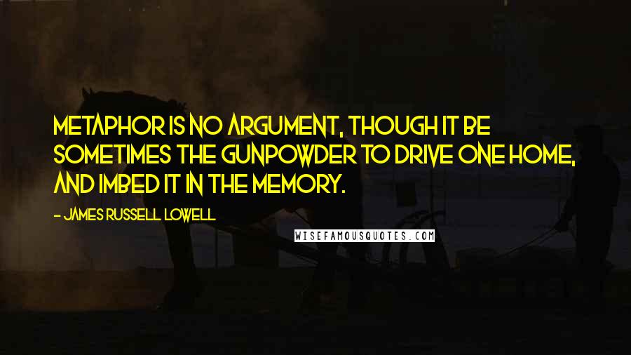 James Russell Lowell quotes: Metaphor is no argument, though it be sometimes the gunpowder to drive one home, and imbed it in the memory.