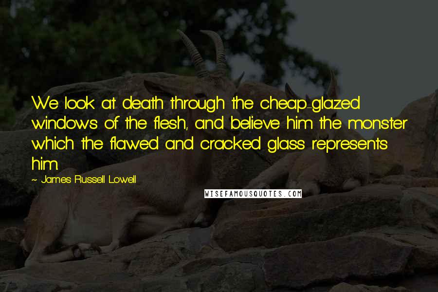 James Russell Lowell quotes: We look at death through the cheap-glazed windows of the flesh, and believe him the monster which the flawed and cracked glass represents him.