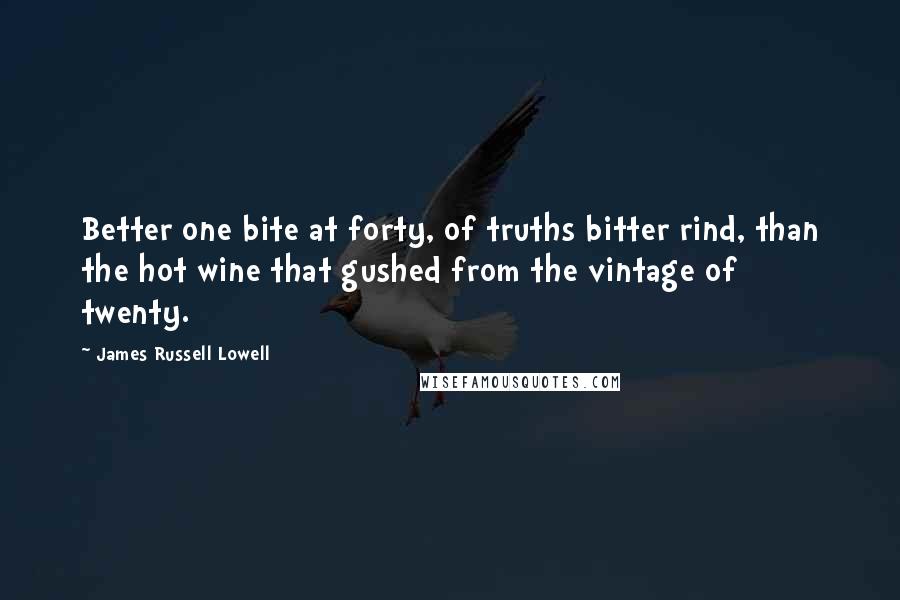 James Russell Lowell quotes: Better one bite at forty, of truths bitter rind, than the hot wine that gushed from the vintage of twenty.