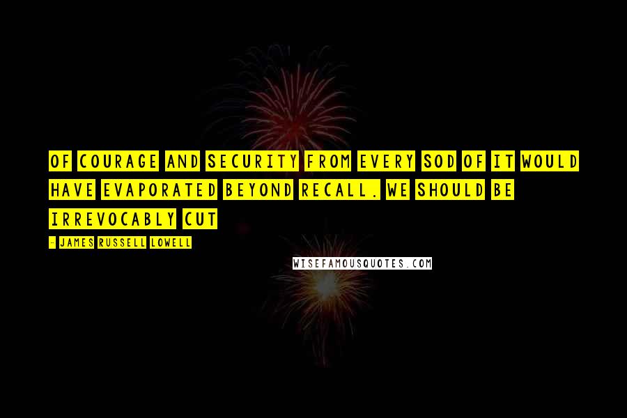 James Russell Lowell quotes: Of courage and security from every sod of it would have evaporated beyond recall. We should be irrevocably cut