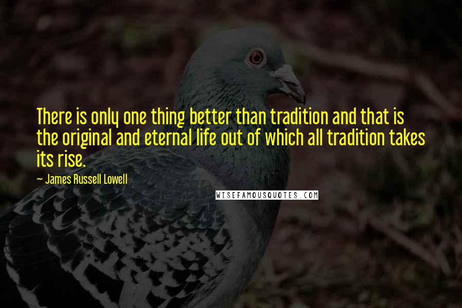 James Russell Lowell quotes: There is only one thing better than tradition and that is the original and eternal life out of which all tradition takes its rise.