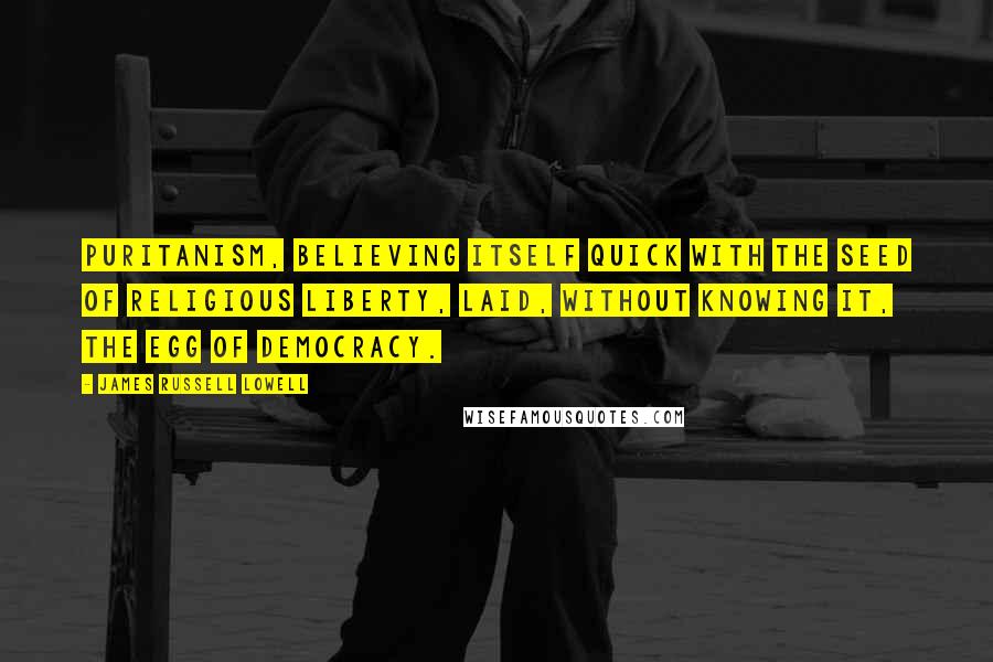 James Russell Lowell quotes: Puritanism, believing itself quick with the seed of religious liberty, laid, without knowing it, the egg of democracy.