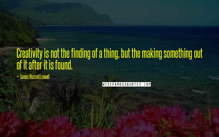 James Russell Lowell quotes: Creativity is not the finding of a thing, but the making something out of it after it is found.