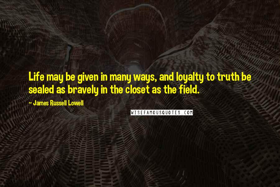 James Russell Lowell quotes: Life may be given in many ways, and loyalty to truth be sealed as bravely in the closet as the field.