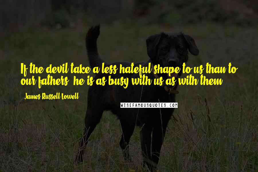 James Russell Lowell quotes: If the devil take a less hateful shape to us than to our fathers, he is as busy with us as with them.