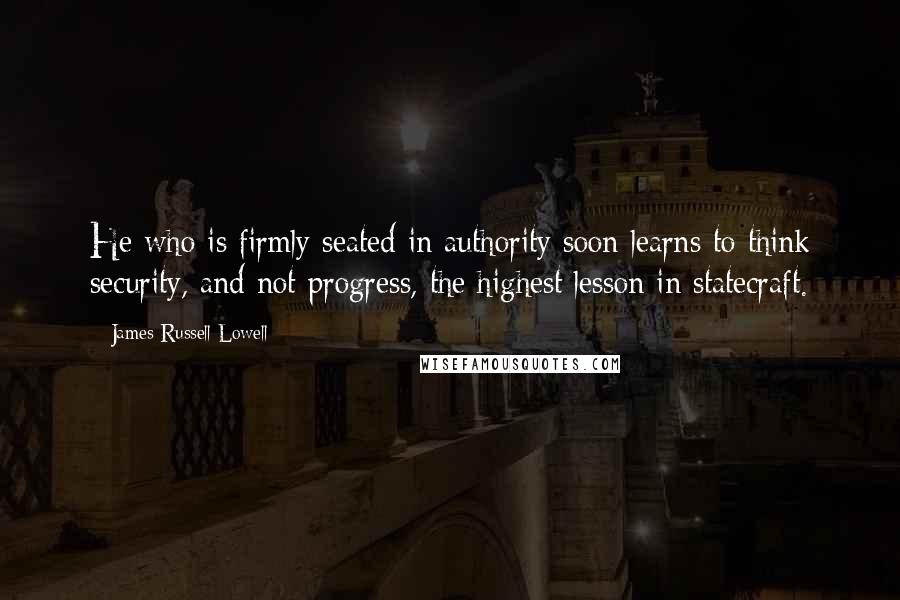 James Russell Lowell quotes: He who is firmly seated in authority soon learns to think security, and not progress, the highest lesson in statecraft.