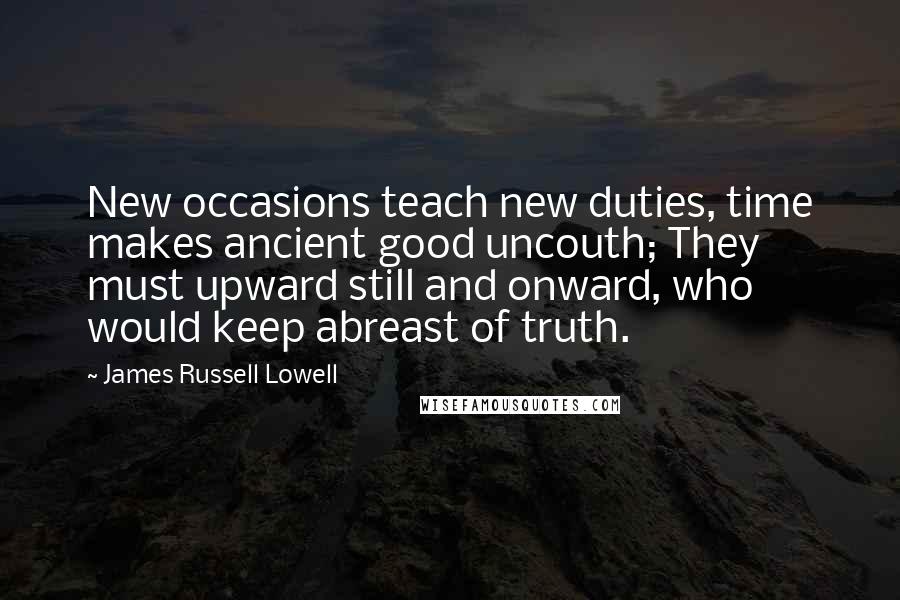 James Russell Lowell quotes: New occasions teach new duties, time makes ancient good uncouth; They must upward still and onward, who would keep abreast of truth.
