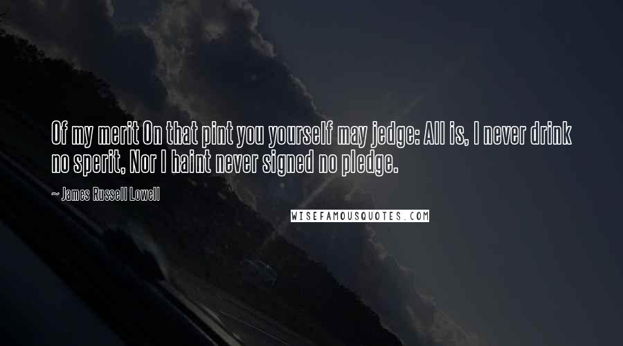 James Russell Lowell quotes: Of my merit On that pint you yourself may jedge: All is, I never drink no sperit, Nor I haint never signed no pledge.