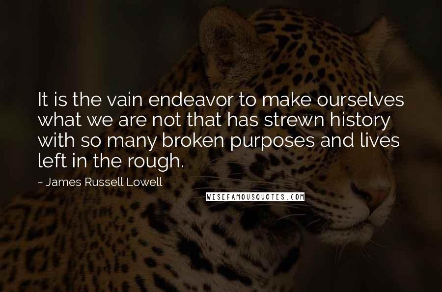 James Russell Lowell quotes: It is the vain endeavor to make ourselves what we are not that has strewn history with so many broken purposes and lives left in the rough.