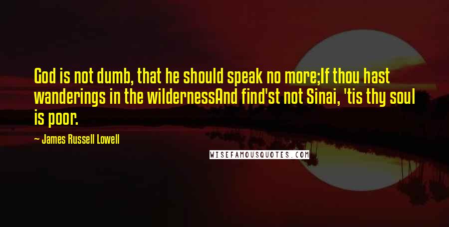 James Russell Lowell quotes: God is not dumb, that he should speak no more;If thou hast wanderings in the wildernessAnd find'st not Sinai, 'tis thy soul is poor.