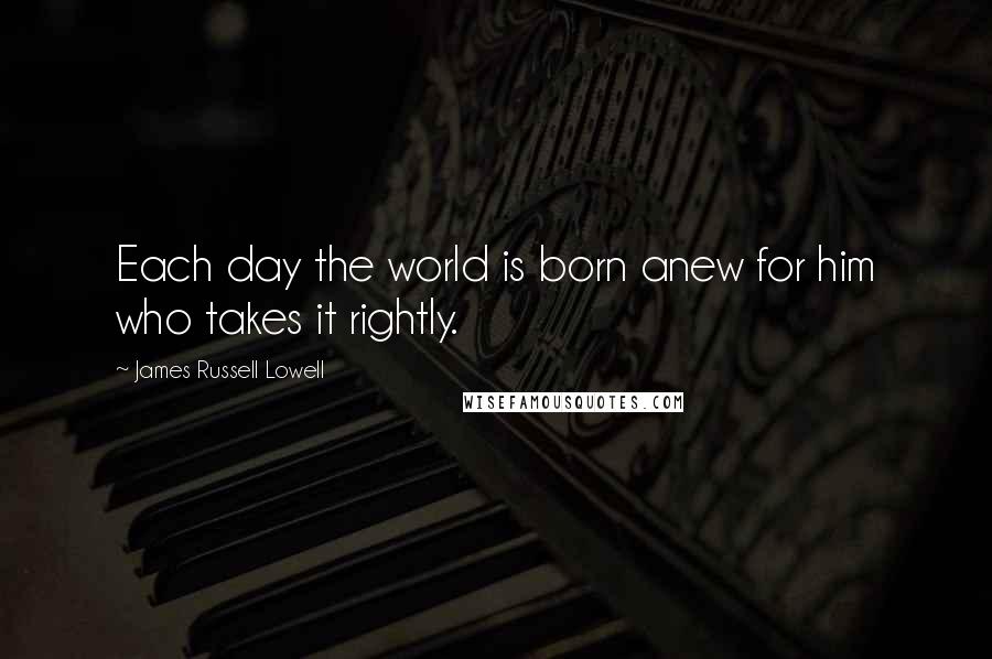 James Russell Lowell quotes: Each day the world is born anew for him who takes it rightly.