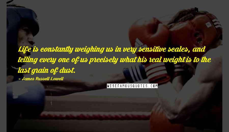 James Russell Lowell quotes: Life is constantly weighing us in very sensitive scales, and telling every one of us precisely what his real weight is to the last grain of dust.