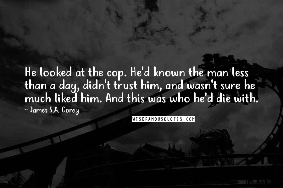 James S.A. Corey quotes: He looked at the cop. He'd known the man less than a day, didn't trust him, and wasn't sure he much liked him. And this was who he'd die with.