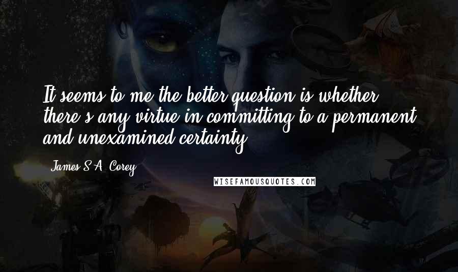 James S.A. Corey quotes: It seems to me the better question is whether there's any virtue in committing to a permanent and unexamined certainty.