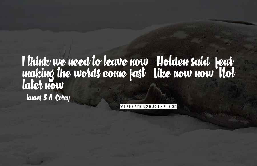 James S.A. Corey quotes: I think we need to leave now," Holden said, fear making the words come fast. "Like now now. Not later now.