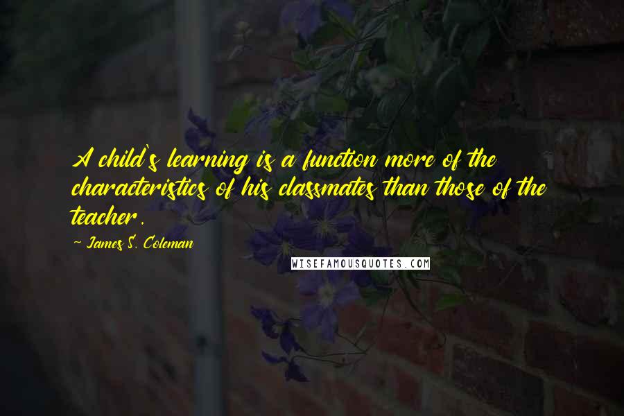 James S. Coleman quotes: A child's learning is a function more of the characteristics of his classmates than those of the teacher.