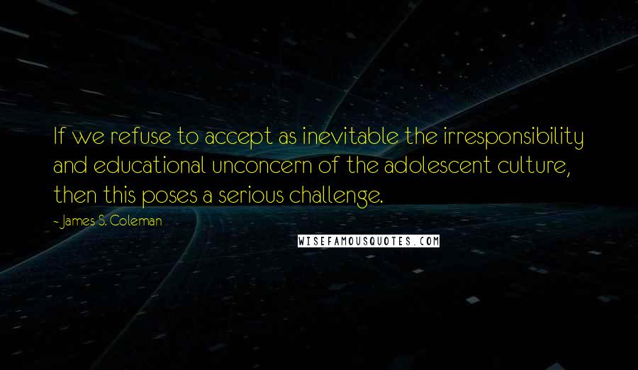 James S. Coleman quotes: If we refuse to accept as inevitable the irresponsibility and educational unconcern of the adolescent culture, then this poses a serious challenge.