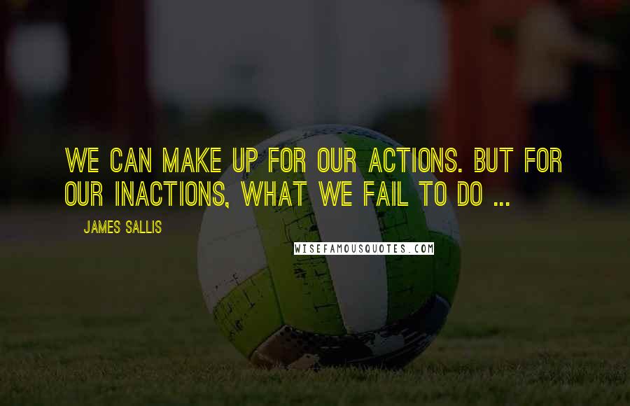 James Sallis quotes: We can make up for our actions. But for our inactions, what we fail to do ...