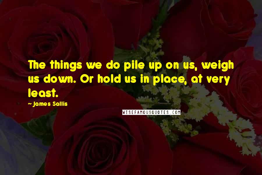 James Sallis quotes: The things we do pile up on us, weigh us down. Or hold us in place, at very least.