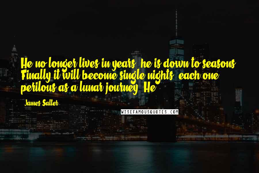 James Salter quotes: He no longer lives in years; he is down to seasons. Finally it will become single nights, each one perilous as a lunar journey. He