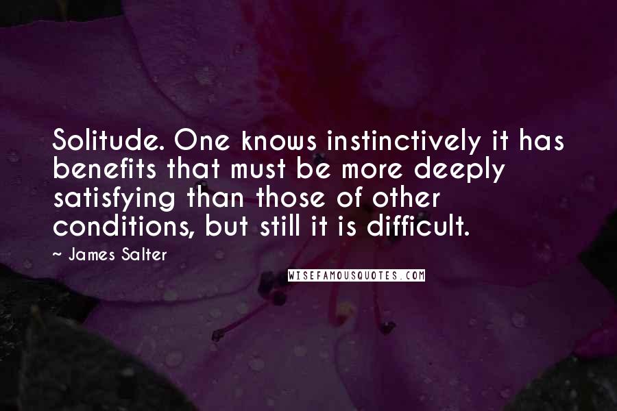 James Salter quotes: Solitude. One knows instinctively it has benefits that must be more deeply satisfying than those of other conditions, but still it is difficult.