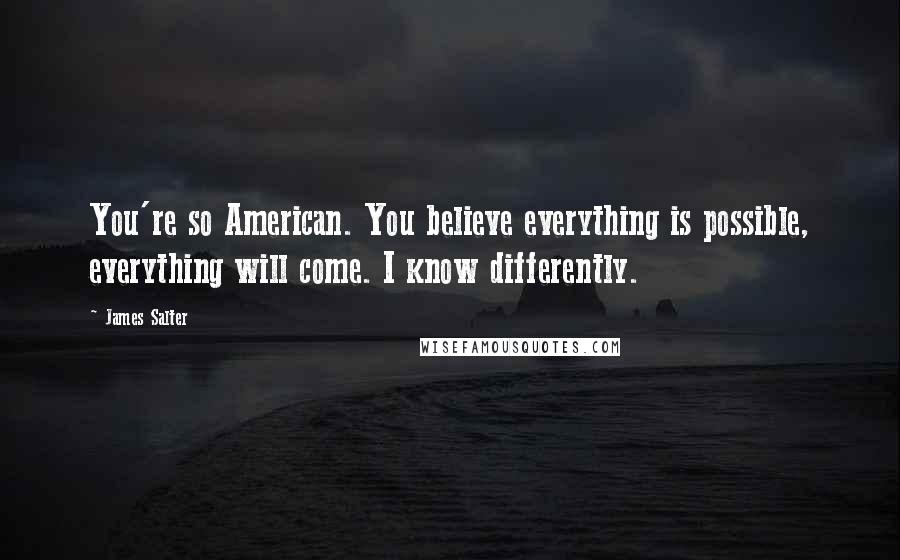 James Salter quotes: You're so American. You believe everything is possible, everything will come. I know differently.