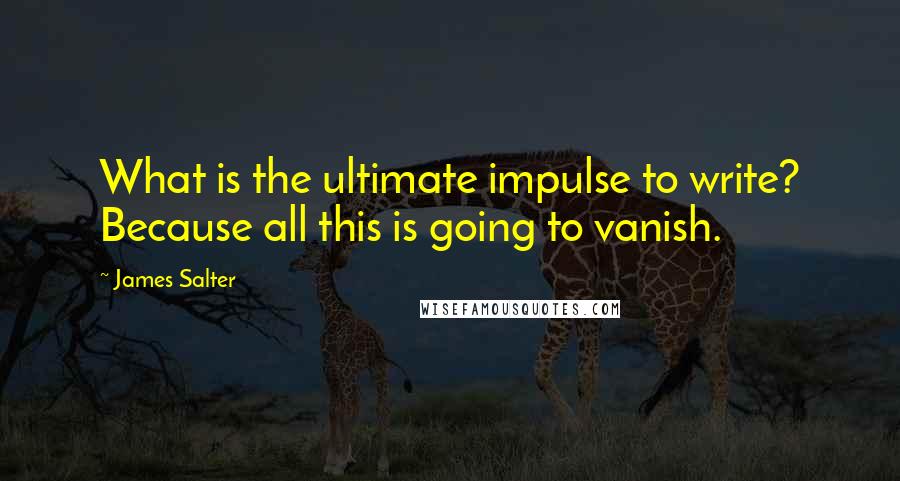 James Salter quotes: What is the ultimate impulse to write? Because all this is going to vanish.