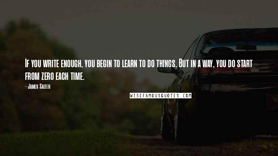 James Salter quotes: If you write enough, you begin to learn to do things. But in a way, you do start from zero each time.