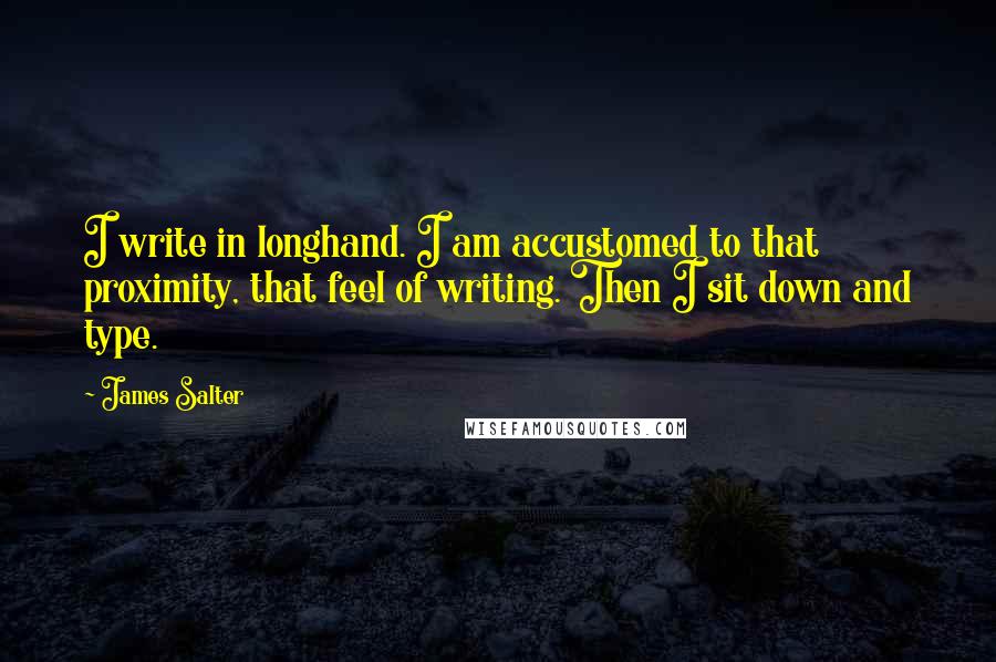 James Salter quotes: I write in longhand. I am accustomed to that proximity, that feel of writing. Then I sit down and type.