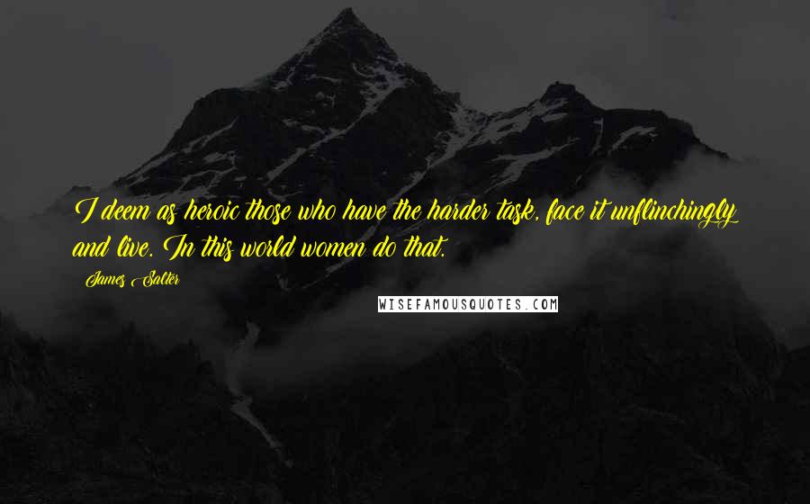 James Salter quotes: I deem as heroic those who have the harder task, face it unflinchingly and live. In this world women do that.